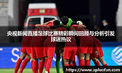 央视新闻直播足球比赛精彩瞬间回顾与分析引发球迷热议